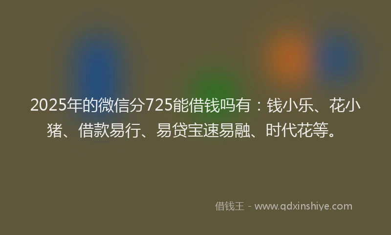 2025年的微信分725能借钱吗有：钱小乐、花小猪、借款易行、易贷宝速易融、时代花等。
