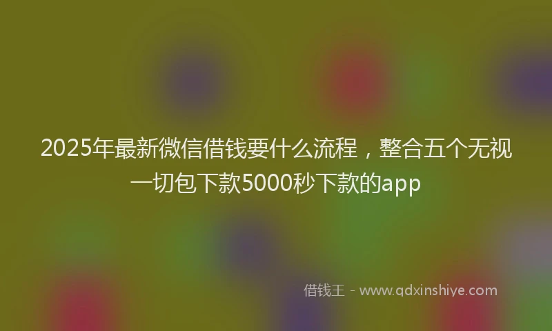 2025年最新微信借钱要什么流程，整合五个无视一切包下款5000秒下款的app