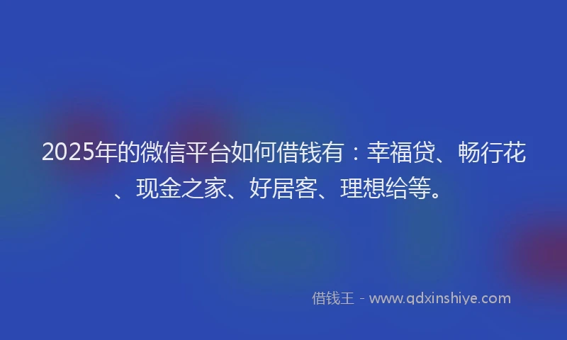 2025年的微信平台如何借钱有：幸福贷、畅行花、现金之家、好居客、理想给等。