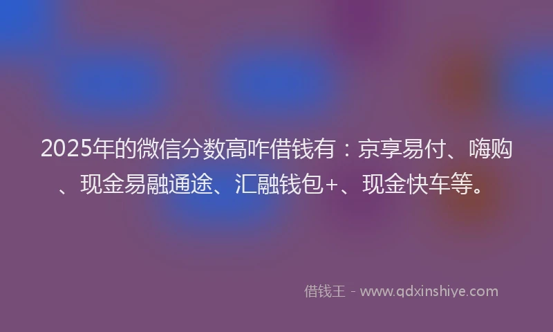 2025年的微信分数高咋借钱有：京享易付、嗨购、现金易融通途、汇融钱包+、现金快车等。