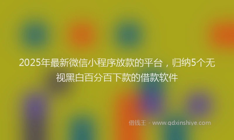 2025年最新微信小程序放款的平台，归纳5个无视黑白百分百下款的借款软件