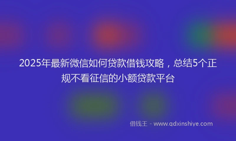 2025年最新微信如何贷款借钱攻略，总结5个正规不看征信的小额贷款平台