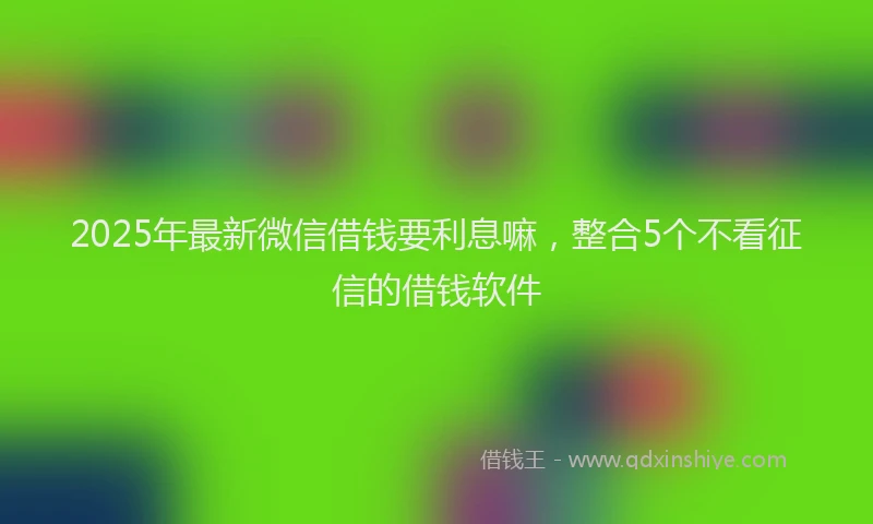 2025年最新微信借钱要利息嘛，整合5个不看征信的借钱软件