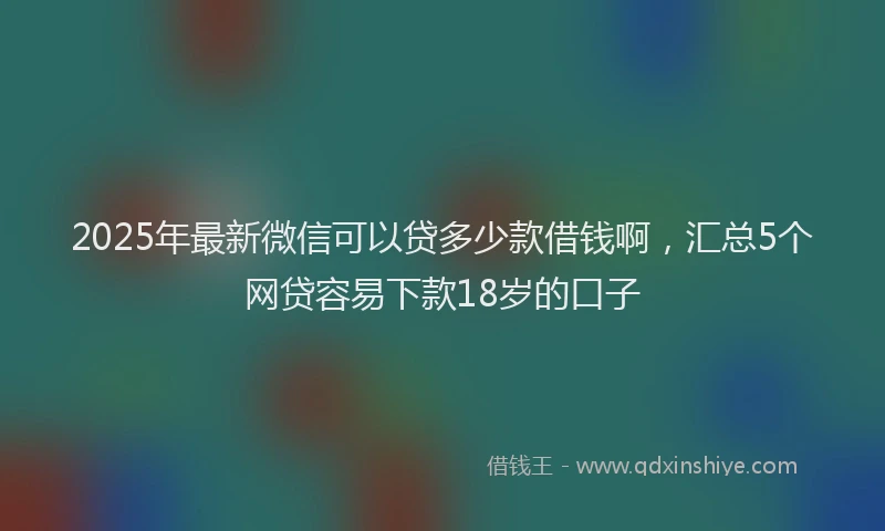 2025年最新微信可以贷多少款借钱啊，汇总5个网贷容易下款18岁的口子