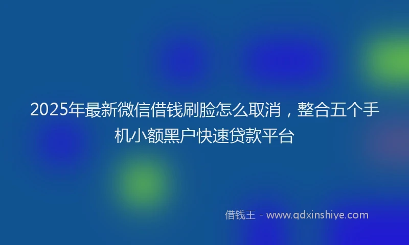 2025年最新微信借钱刷脸怎么取消，整合五个手机小额黑户快速贷款平台