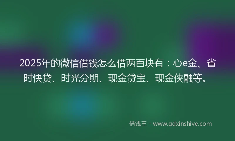2025年的微信借钱怎么借两百块有：心e金、省时快贷、时光分期、现金贷宝、现金侠融等。