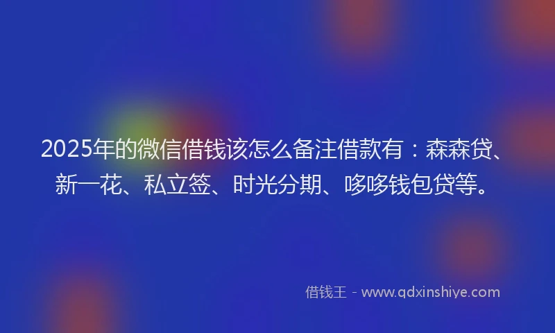 2025年的微信借钱该怎么备注借款有：森森贷、新一花、私立签、时光分期、哆哆钱包贷等。
