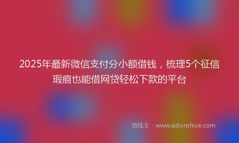 2025年最新微信支付分小额借钱，梳理5个征信瑕疵也能借网贷轻松下款的平台