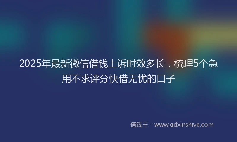 2025年最新微信借钱上诉时效多长，梳理5个急用不求评分快借无忧的口子