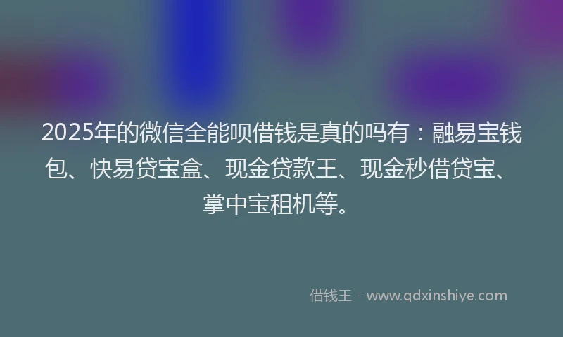 2025年的微信全能呗借钱是真的吗有：融易宝钱包、快易贷宝盒、现金贷款王、现金秒借贷宝、掌中宝租机等。