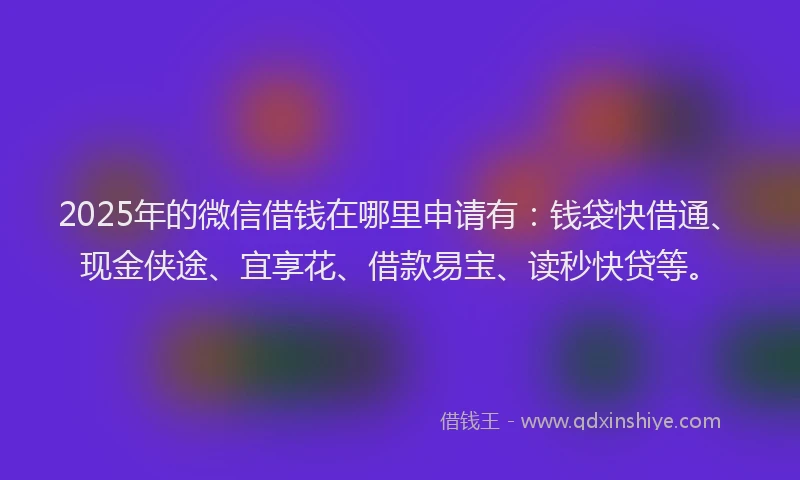 2025年的微信借钱在哪里申请有：钱袋快借通、现金侠途、宜享花、借款易宝、读秒快贷等。