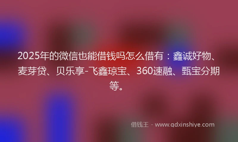 2025年的微信也能借钱吗怎么借有：鑫诚好物、麦芽贷、贝乐享-飞鑫琼宝、360速融、甄宝分期等。