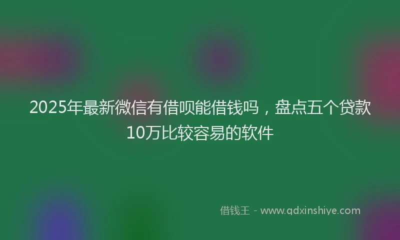 2025年最新微信有借呗能借钱吗，盘点五个贷款10万比较容易的软件