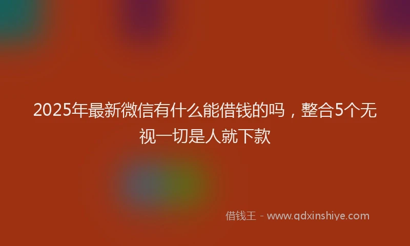 2025年最新微信有什么能借钱的吗，整合5个无视一切是人就下款