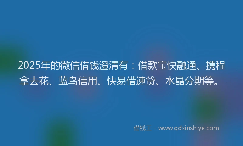 2025年的微信借钱澄清有：借款宝快融通、携程拿去花、蓝鸟信用、快易借速贷、水晶分期等。