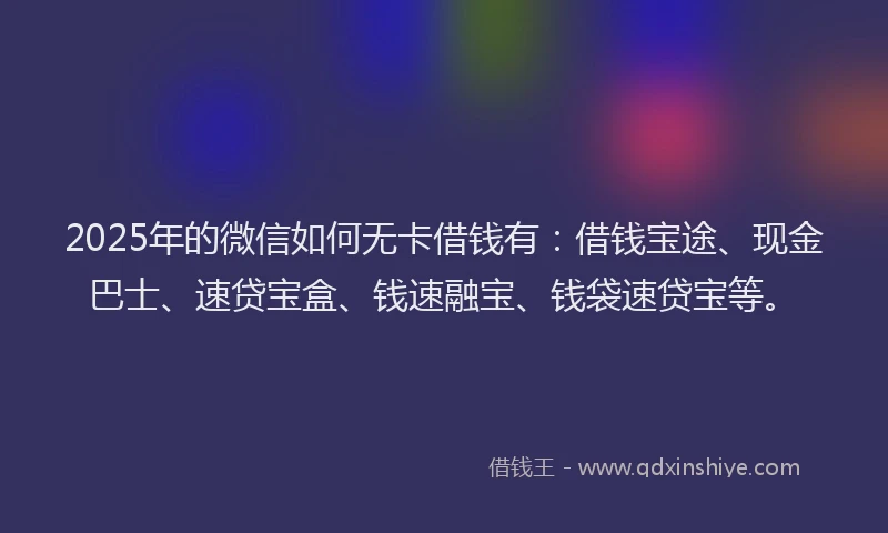 2025年的微信如何无卡借钱有：借钱宝途、现金巴士、速贷宝盒、钱速融宝、钱袋速贷宝等。