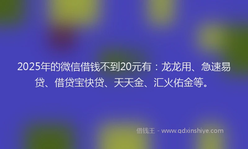 2025年的微信借钱不到20元有：龙龙用、急速易贷、借贷宝快贷、天天金、汇火佑金等。