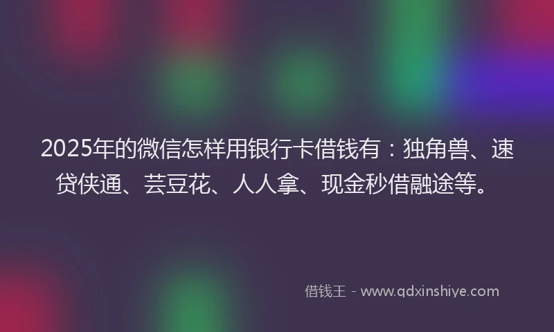 2025年的微信怎样用银行卡借钱有：独角兽、速贷侠通、芸豆花、人人拿、现金秒借融途等。