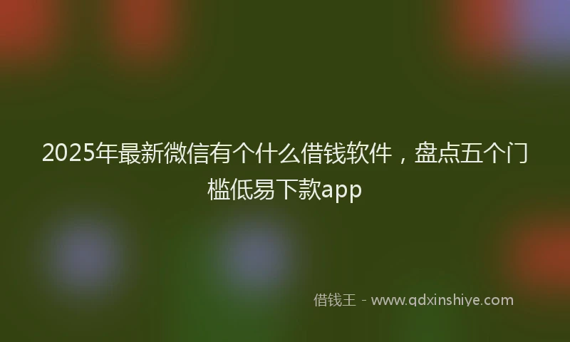 2025年最新微信有个什么借钱软件，盘点五个门槛低易下款app