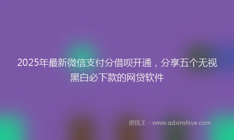 2025年最新微信支付分借呗开通，分享五个无视黑白必下款的网贷软件