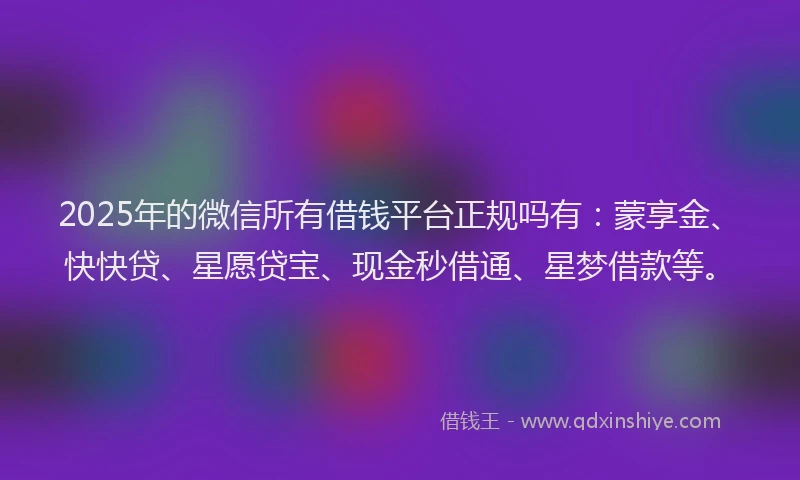 2025年的微信所有借钱平台正规吗有：蒙享金、快快贷、星愿贷宝、现金秒借通、星梦借款等。