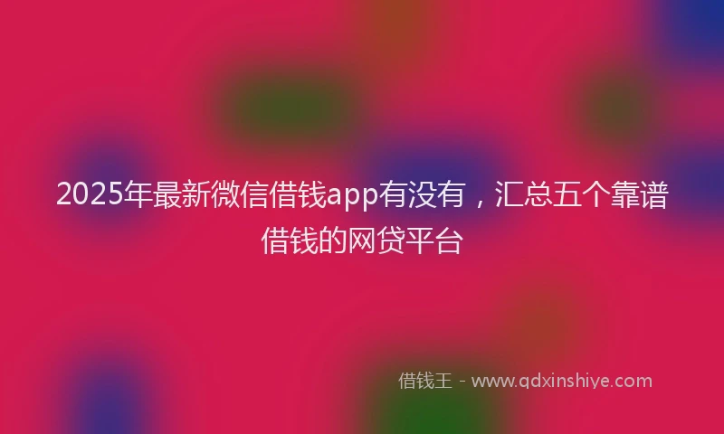 2025年最新微信借钱app有没有，汇总五个靠谱借钱的网贷平台