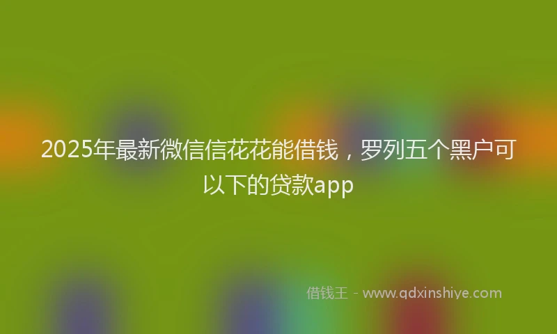2025年最新微信信花花能借钱，罗列五个黑户可以下的贷款app