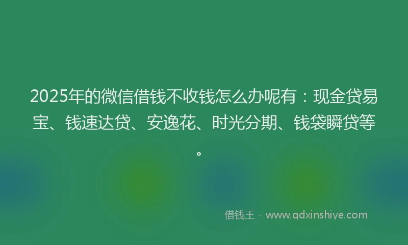2025年的微信借钱不收钱怎么办呢有：现金贷易宝、钱速达贷、安逸花、时光分期、钱袋瞬贷等。