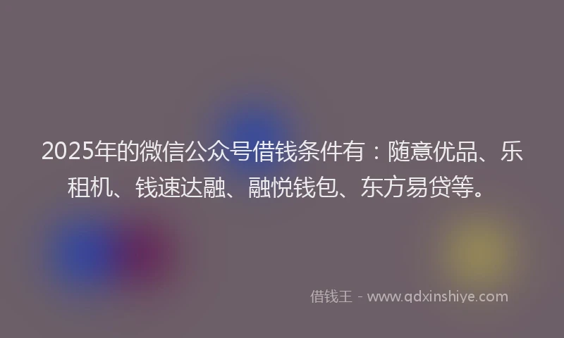 2025年的微信公众号借钱条件有：随意优品、乐租机、钱速达融、融悦钱包、东方易贷等。