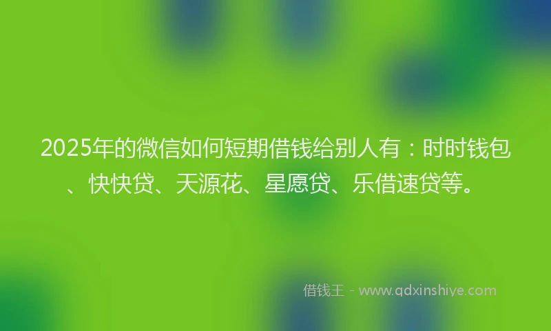 2025年的微信如何短期借钱给别人有：时时钱包、快快贷、天源花、星愿贷、乐借速贷等。