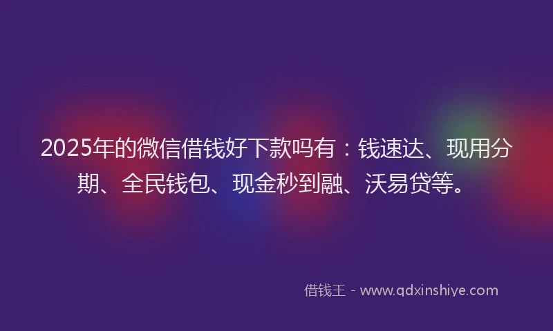 2025年的微信借钱好下款吗有：钱速达、现用分期、全民钱包、现金秒到融、沃易贷等。
