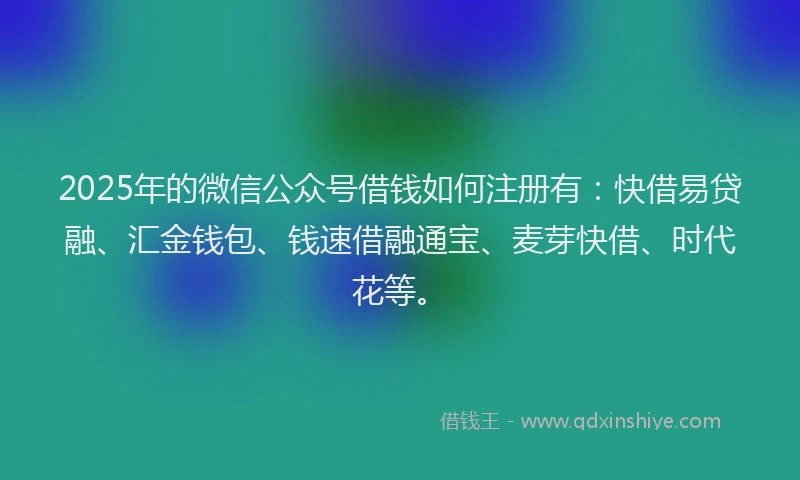 2025年的微信公众号借钱如何注册有：快借易贷融、汇金钱包、钱速借融通宝、麦芽快借、时代花等。