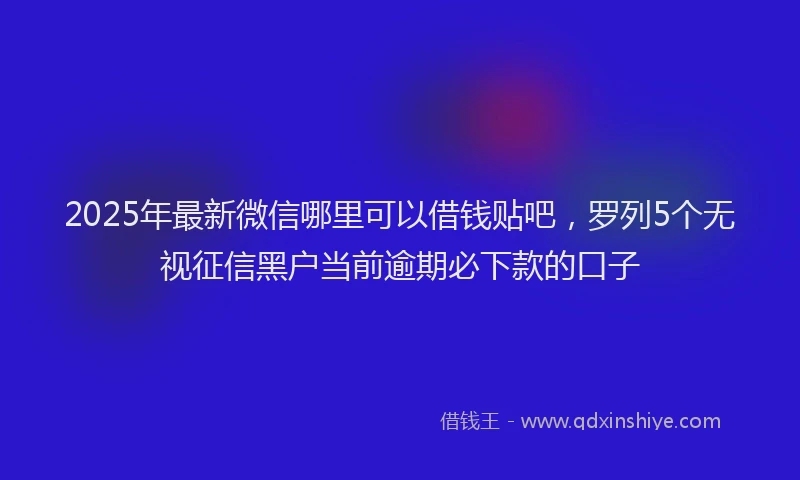 2025年最新微信哪里可以借钱贴吧，罗列5个无视征信黑户当前逾期必下款的口子