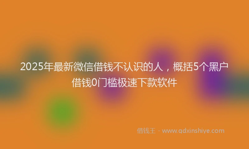 2025年最新微信借钱不认识的人，概括5个黑户借钱0门槛极速下款软件