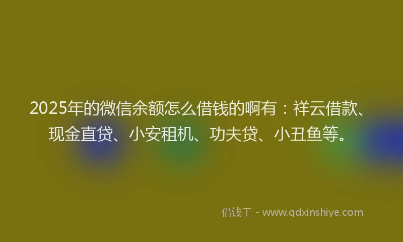 2025年的微信余额怎么借钱的啊有：祥云借款、现金直贷、小安租机、功夫贷、小丑鱼等。