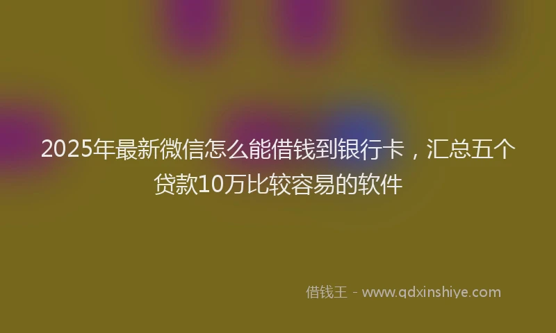 2025年最新微信怎么能借钱到银行卡，汇总五个贷款10万比较容易的软件