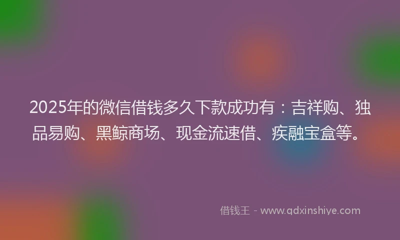 2025年的微信借钱多久下款成功有：吉祥购、独品易购、黑鲸商场、现金流速借、疾融宝盒等。