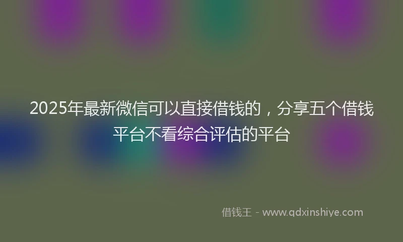 2025年最新微信可以直接借钱的，分享五个借钱平台不看综合评估的平台