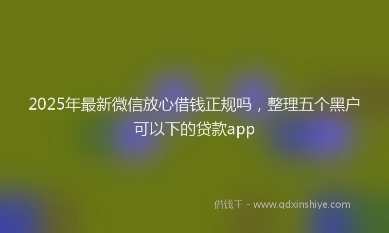 2025年最新微信放心借钱正规吗，整理五个黑户可以下的贷款app