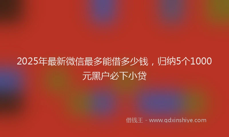 2025年最新微信最多能借多少钱，归纳5个1000元黑户必下小贷