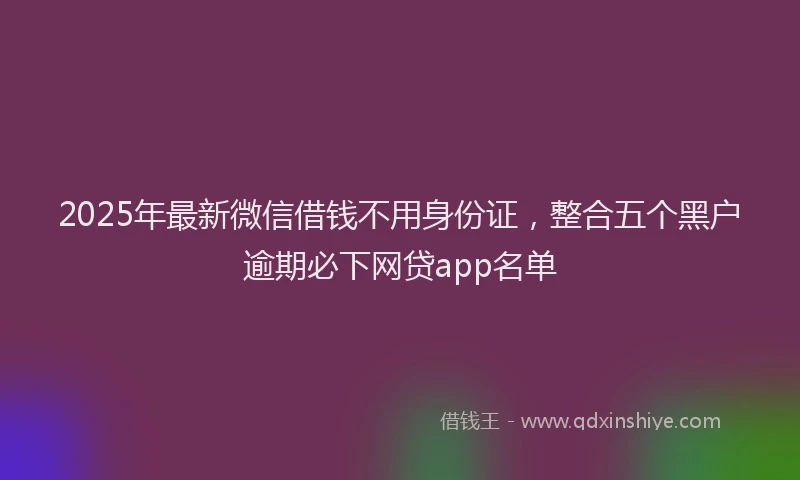 2025年最新微信借钱不用身份证，整合五个黑户逾期必下网贷app名单