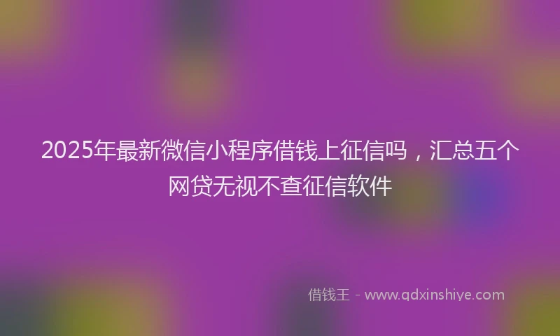 2025年最新微信小程序借钱上征信吗，汇总五个网贷无视不查征信软件