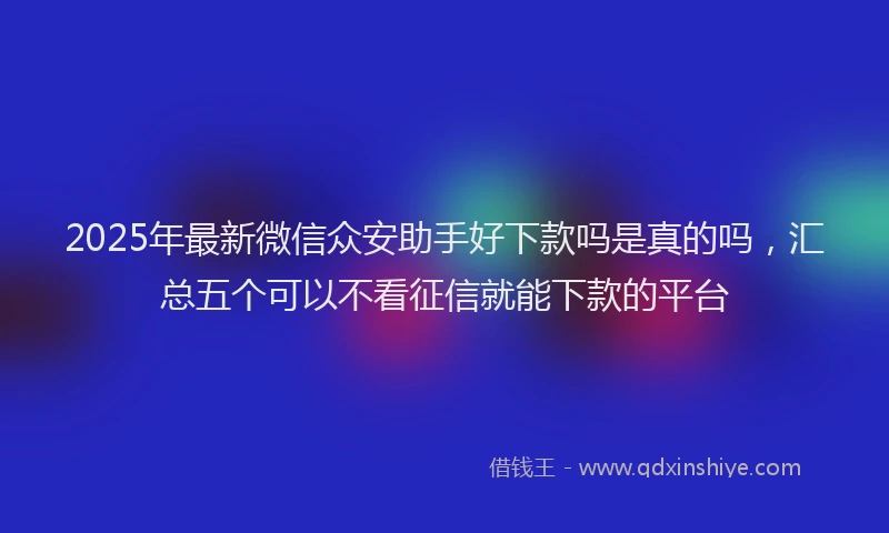 2025年最新微信众安助手好下款吗是真的吗，汇总五个可以不看征信就能下款的平台