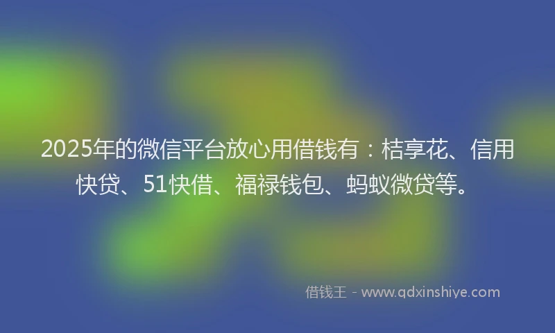 2025年的微信平台放心用借钱有：桔享花、信用快贷、51快借、福禄钱包、蚂蚁微贷等。