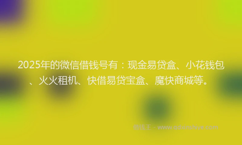 2025年的微信借钱号有：现金易贷盒、小花钱包、火火租机、快借易贷宝盒、魔快商城等。