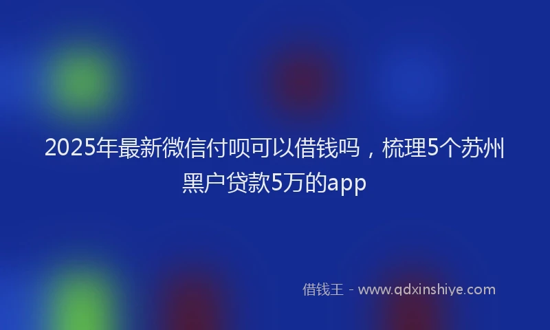 2025年最新微信付呗可以借钱吗，梳理5个苏州黑户贷款5万的app