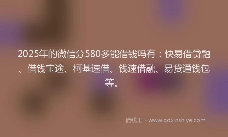 2025年的微信分580多能借钱吗有：快易借贷融、借钱宝途、柯基速借、钱速借融、易贷通钱包等。