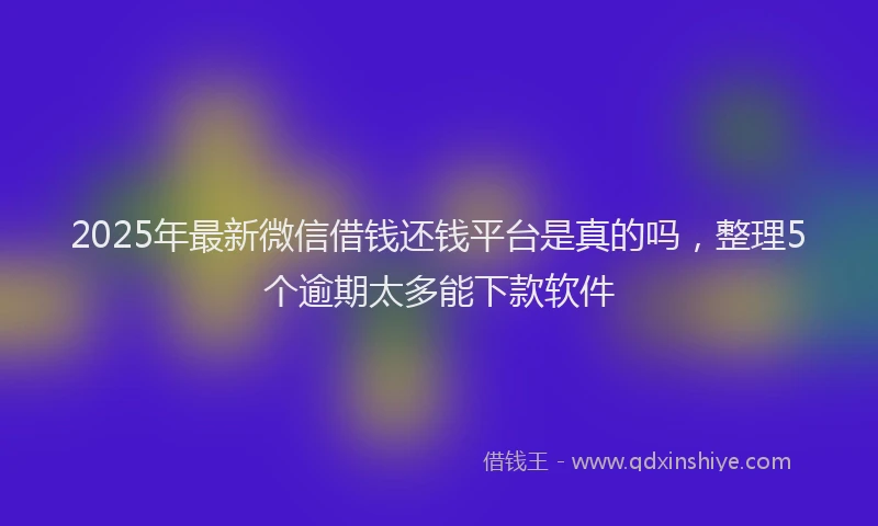 2025年最新微信借钱还钱平台是真的吗，整理5个逾期太多能下款软件