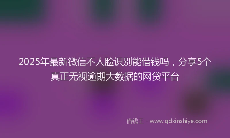 2025年最新微信不人脸识别能借钱吗，分享5个真正无视逾期大数据的网贷平台