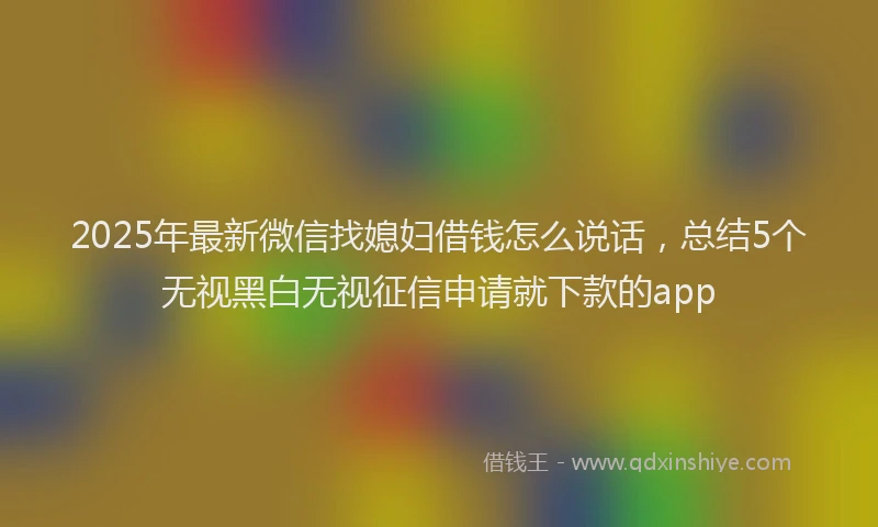 2025年最新微信找媳妇借钱怎么说话，总结5个无视黑白无视征信申请就下款的app